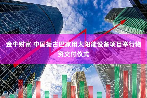 金牛财富 中国援古巴家用太阳能设备项目举行物资交付仪式