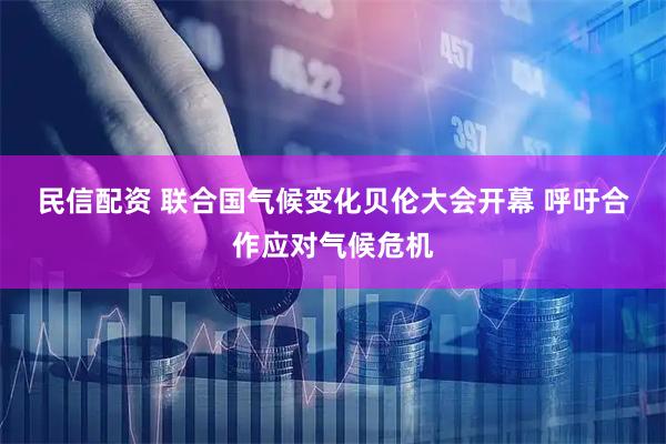民信配资 联合国气候变化贝伦大会开幕 呼吁合作应对气候危机