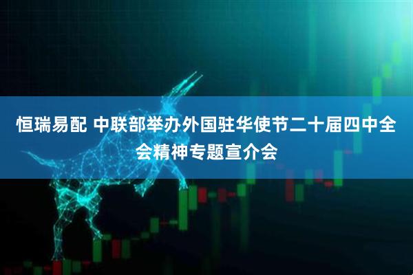 恒瑞易配 中联部举办外国驻华使节二十届四中全会精神专题宣介会