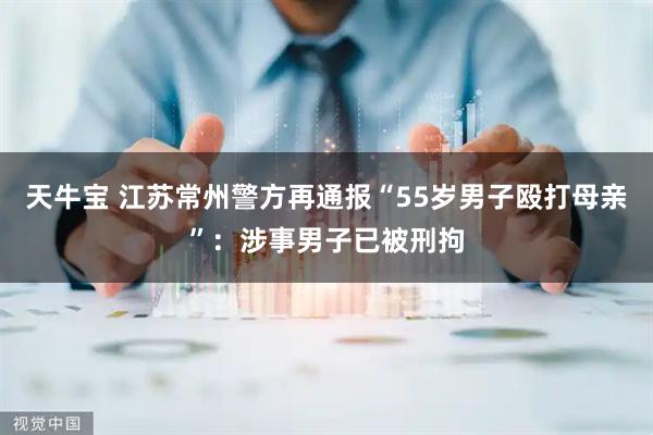 天牛宝 江苏常州警方再通报“55岁男子殴打母亲”：涉事男子已被刑拘