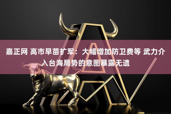 嘉正网 高市早苗扩军：大幅增加防卫费等 武力介入台海局势的意图暴露无遗