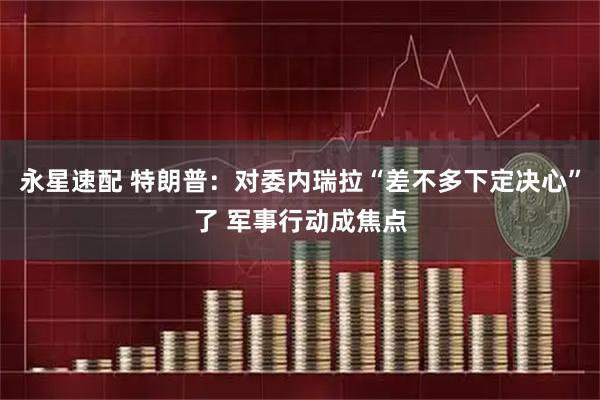 永星速配 特朗普：对委内瑞拉“差不多下定决心”了 军事行动成焦点