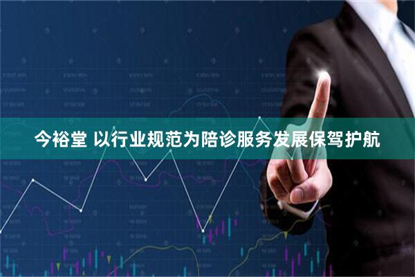 今裕堂 以行业规范为陪诊服务发展保驾护航