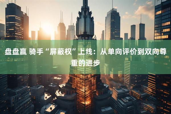 盘盘赢 骑手“屏蔽权”上线：从单向评价到双向尊重的进步