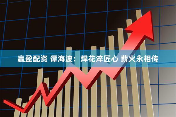 赢盈配资 谭海波：焊花淬匠心 薪火永相传