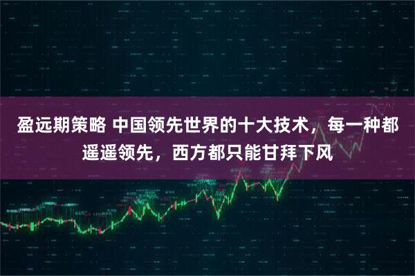盈远期策略 中国领先世界的十大技术，每一种都遥遥领先，西方都只能甘拜下风