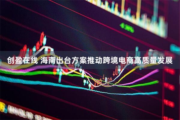 创盈在线 海南出台方案推动跨境电商高质量发展