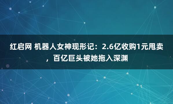 红启网 机器人女神现形记：2.6亿收购1元甩卖，百亿巨头被她拖入深渊