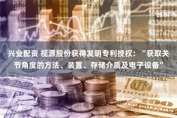兴业配资 视源股份获得发明专利授权：“获取关节角度的方法、装置、存储介质及电子设备”