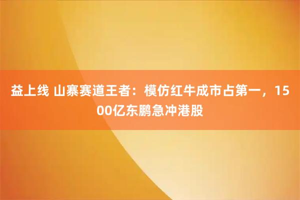 益上线 山寨赛道王者：模仿红牛成市占第一，1500亿东鹏急冲港股