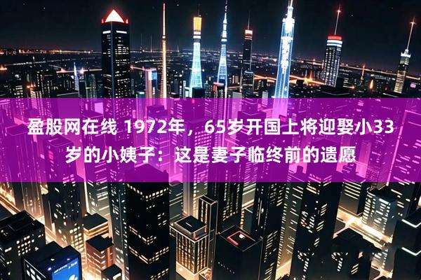盈股网在线 1972年，65岁开国上将迎娶小33岁的小姨子：这是妻子临终前的遗愿
