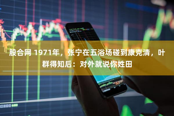 股合网 1971年，张宁在五浴场碰到康克清，叶群得知后：对外就说你姓田