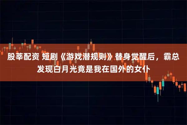 股莘配资 短剧《游戏潜规则》替身觉醒后，霸总发现白月光竟是我在国外的女仆