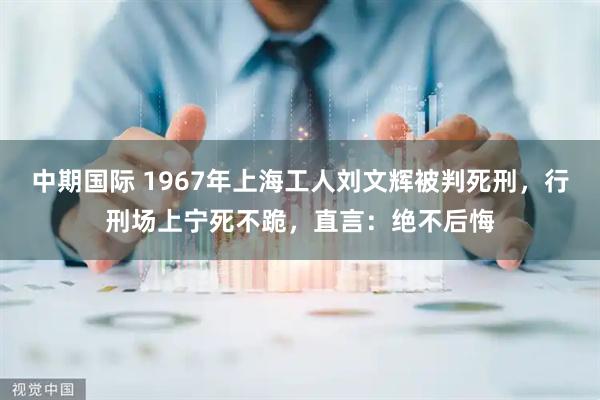 中期国际 1967年上海工人刘文辉被判死刑，行刑场上宁死不跪，直言：绝不后悔