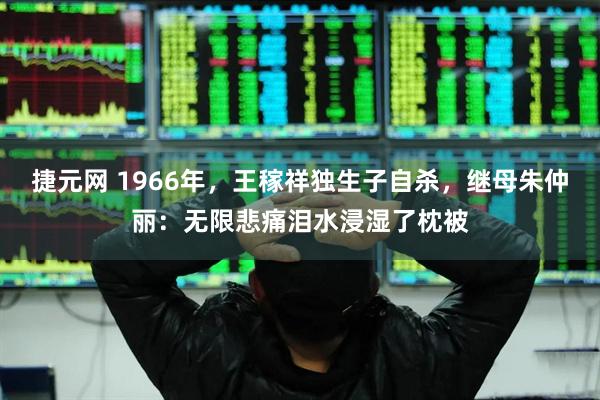 捷元网 1966年，王稼祥独生子自杀，继母朱仲丽：无限悲痛泪水浸湿了枕被