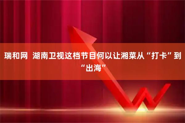 瑞和网  湖南卫视这档节目何以让湘菜从“打卡”到“出海”