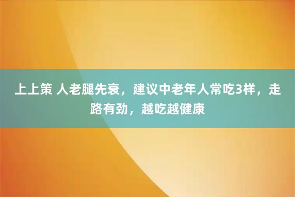 上上策 人老腿先衰，建议中老年人常吃3样，走路有劲，越吃越健康