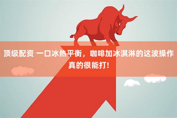 顶级配资 一口冰热平衡，咖啡加冰淇淋的这波操作真的很能打!