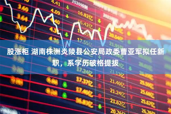 股涨柜 湖南株洲炎陵县公安局政委曹亚军拟任新职，系学历破格提拔