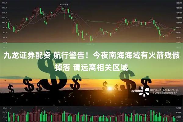 九龙证券配资 航行警告！今夜南海海域有火箭残骸掉落 请远离相关区域