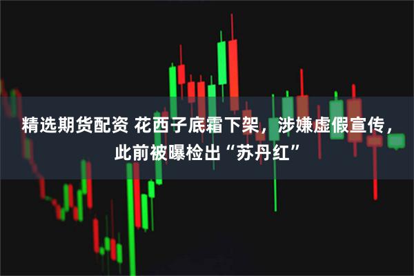 精选期货配资 花西子底霜下架，涉嫌虚假宣传，此前被曝检出“苏丹红”