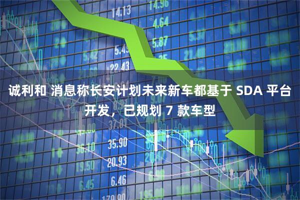 诚利和 消息称长安计划未来新车都基于 SDA 平台开发，已规划 7 款车型