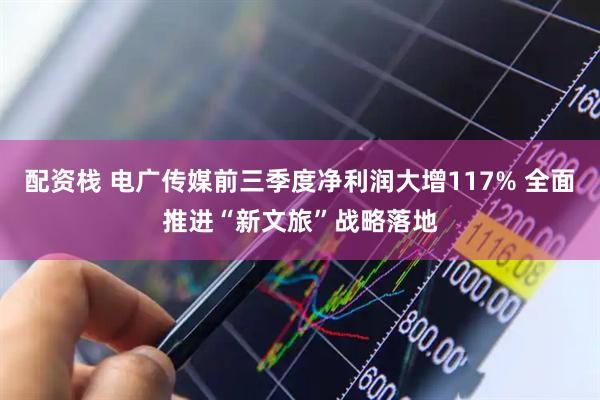 配资栈 电广传媒前三季度净利润大增117% 全面推进“新文旅”战略落地