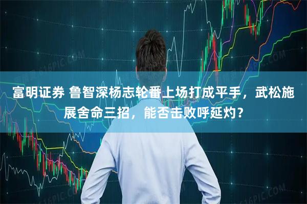 富明证券 鲁智深杨志轮番上场打成平手，武松施展舍命三招，能否击败呼延灼？