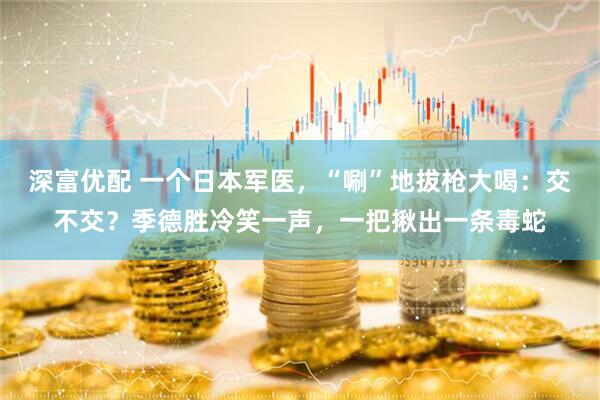 深富优配 一个日本军医，“唰”地拔枪大喝：交不交？季德胜冷笑一声，一把揪出一条毒蛇