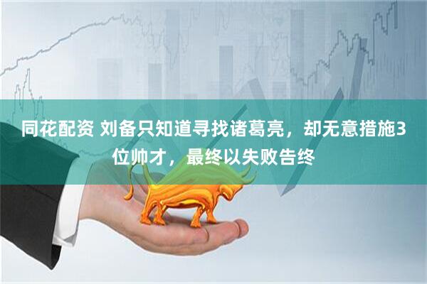 同花配资 刘备只知道寻找诸葛亮，却无意措施3位帅才，最终以失败告终