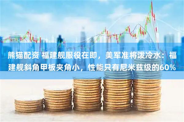 熊猫配资 福建舰服役在即，美军准将泼冷水：福建舰斜角甲板夹角小，性能只有尼米兹级的60%