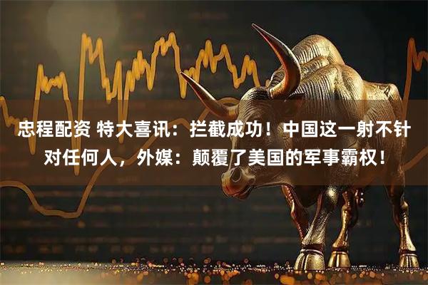 忠程配资 特大喜讯：拦截成功！中国这一射不针对任何人，外媒：颠覆了美国的军事霸权！