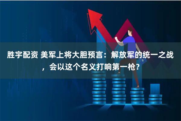 胜宇配资 美军上将大胆预言：解放军的统一之战，会以这个名义打响第一枪？