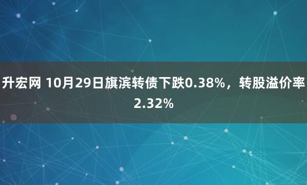 升宏网 10月29日旗滨转债下跌0.38%，转股溢价率2.32%