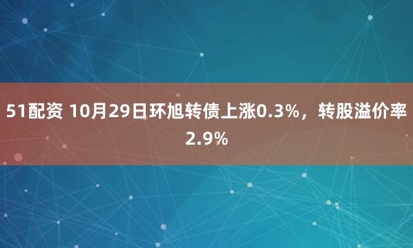 51配资 10月29日环旭转债上涨0.3%，转股溢价率2.9%