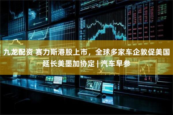 九龙配资 赛力斯港股上市，全球多家车企敦促美国延长美墨加协定 | 汽车早参