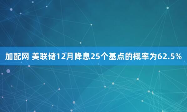 加配网 美联储12月降息25个基点的概率为62.5%