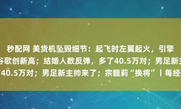秒配网 美货机坠毁细节：起飞时左翼起火，引擎脱落；美股齐收涨，谷歌创新高；结婚人数反弹，多了40.5万对；男足新主帅来了；宗馥莉“换将”丨每经早参