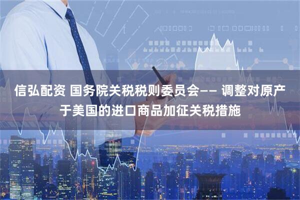 信弘配资 国务院关税税则委员会—— 调整对原产于美国的进口商品加征关税措施