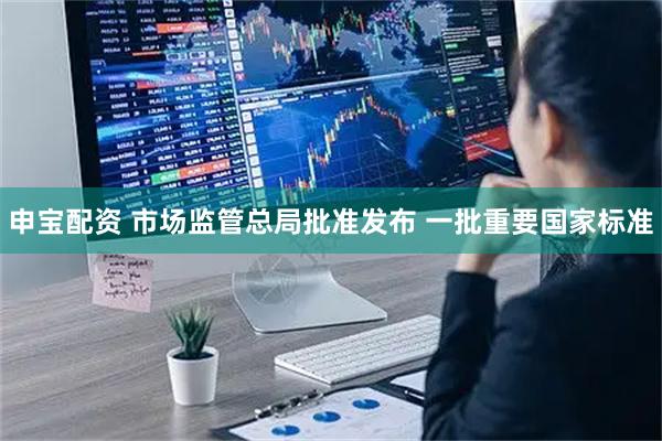 申宝配资 市场监管总局批准发布 一批重要国家标准