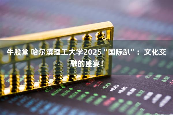 牛股堂 哈尔滨理工大学2025“国际趴”：文化交融的盛宴！