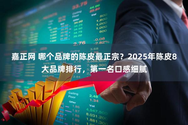 嘉正网 哪个品牌的陈皮最正宗？2025年陈皮8大品牌排行，第一名口感细腻