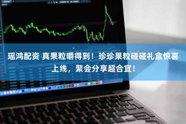 瑶鸿配资 真果粒嚼得到！珍珍果粒碰碰礼盒惊喜上线，聚会分享超合宜！