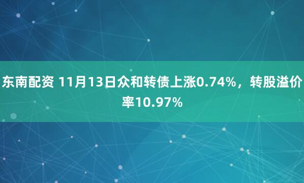 东南配资 11月13日众和转债上涨0.74%，转股溢价率10.97%
