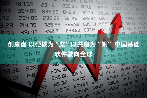 创赢盘 以硬核为“桨”以共赢为“帆” 中国基础软件驶向全球