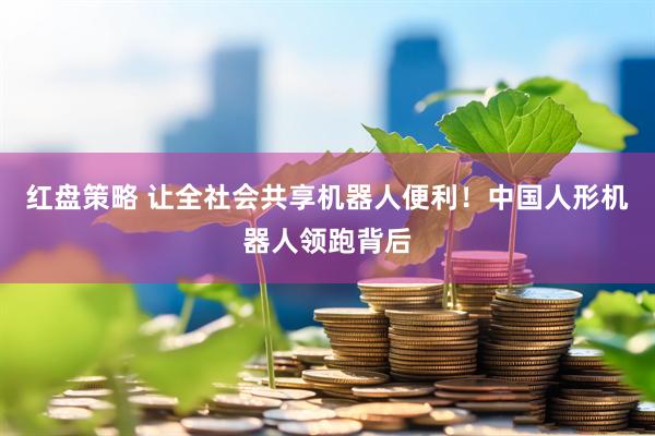 红盘策略 让全社会共享机器人便利！中国人形机器人领跑背后