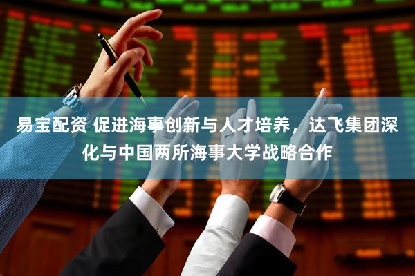 易宝配资 促进海事创新与人才培养，达飞集团深化与中国两所海事大学战略合作