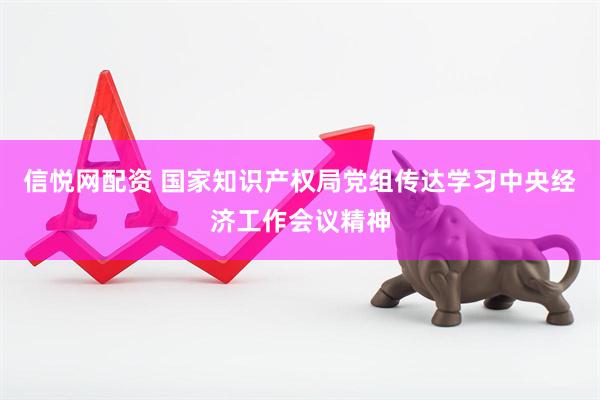 信悦网配资 国家知识产权局党组传达学习中央经济工作会议精神