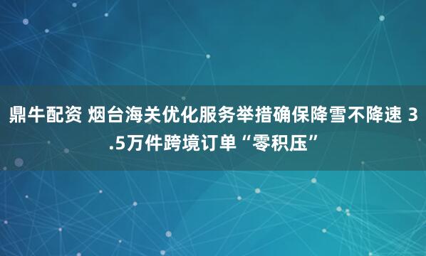鼎牛配资 烟台海关优化服务举措确保降雪不降速 3.5万件跨境订单“零积压”