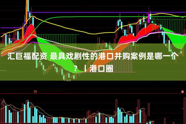 汇巨福配资 最具戏剧性的港口并购案例是哪一个？丨港口圈